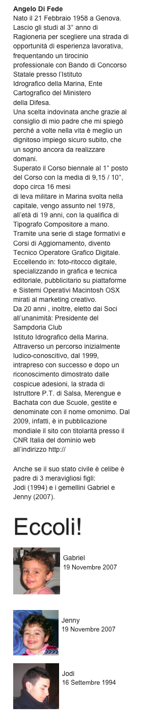 Angelo Di Fede
Nato il 21 Febbraio 1958 a Genova.
Lascio gli studi al 3° anno di Ragioneria per scegliere una strada di opportunità di esperienza lavorativa, frequentando un tirocinio professionale con Bando di Concorso Statale presso l’Istituto
Idrografico della Marina, Ente Cartografico del Ministero
della Difesa.
Una scelta indovinata anche grazie al consiglio di mio padre che mi spiegò perché a volte nella vita è meglio un dignitoso impiego sicuro subito, che un sogno ancora da realizzare domani.
Superato il Corso biennale al 1° posto del Corso con la media di 9,15 / 10°, dopo circa 16 mesi
di leva militare in Marina svolta nella capitale, vengo assunto nel 1978, all’età di 19 anni, con la qualifica di Tipografo Compositore a mano.
Tramite una serie di stage formativi e Corsi di Aggiornamento, divento Tecnico Operatore Grafico Digitale. Eccellendo in: foto-ritocco digitale, specializzando in grafica e tecnica editoriale, pubblicitario su piattaforme e Sistemi Operativi Macintosh OSX mirati al marketing creativo.
Da 20 anni , inoltre, eletto dai Soci all’unanimità: Presidente del Sampdoria Club
Istituto Idrografico della Marina. Attraverso un percorso inizialmente ludico-conoscitivo, dal 1999, intrapreso con successo e dopo un riconoscimento dimostrato dalle cospicue adesioni, la strada di Istruttore P.T. di Salsa, Merengue e Bachata con due Scuole, gestite e denominate con il nome omonimo. Dal 2009, infatti, è in pubblicazione mondiale il sito con titolarità presso il CNR Italia del dominio web all’indirizzo http:// www.corsiballilatiniangelo.it
Anche se il suo stato civile è celibe è padre di 3 meravigliosi figli:
Jodi (1994) e i gemellini Gabriel e Jenny (2007).
Eccoli!
￼
Gabriel
19 Novembre 2007



￼
Jenny
19 Novembre 2007



￼
Jodi
16 Settembre 1994